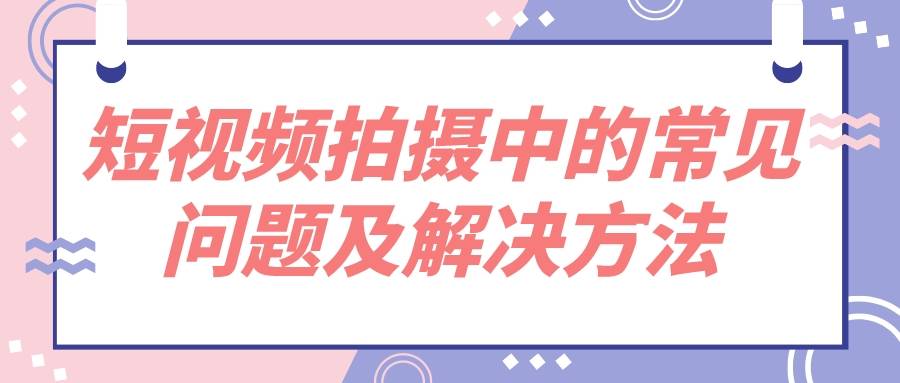 奇拓文化传媒分享短视频拍摄中的常见问题及解决方法