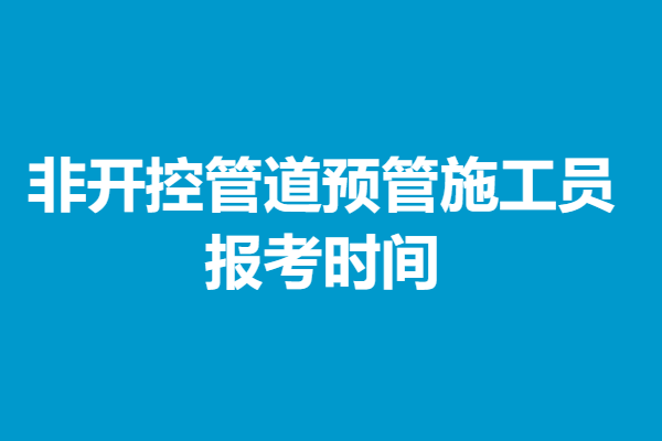 怎样考取非开控管道预管施工员初级证 报考时间