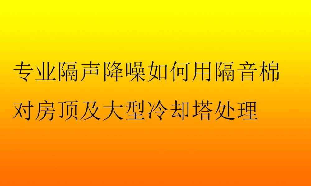 專業隔聲降噪如何用隔音棉對房頂及大型冷卻塔處理_進行_噪音_評估